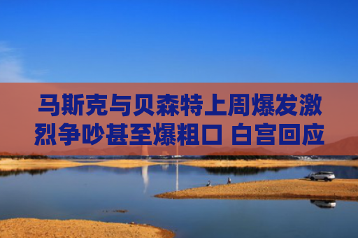 马斯克与贝森特上周爆发激烈争吵甚至爆粗口 白宫回应