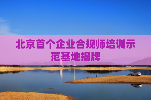 北京首个企业合规师培训示范基地揭牌
