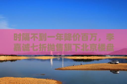 时隔不到一年降价百万，李嘉诚七折抛售旗下北京楼盘