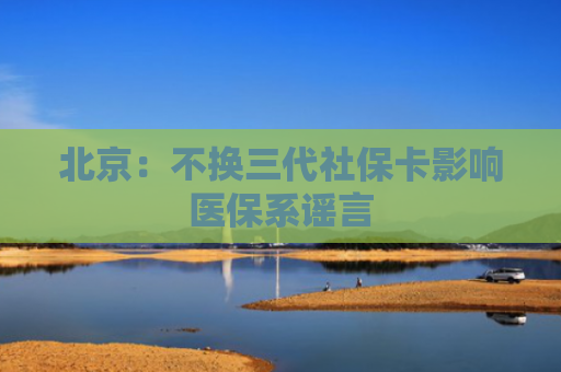 北京：不换三代社保卡影响医保系谣言