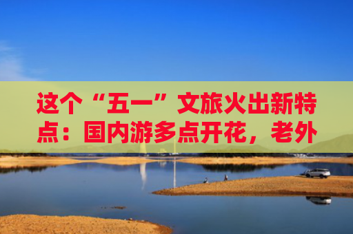 这个“五一”文旅火出新特点：国内游多点开花，老外来看“人从众”