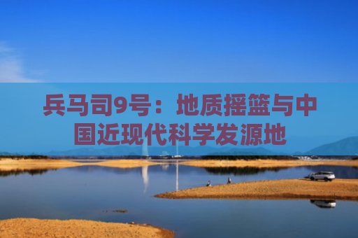 兵马司9号：地质摇篮与中国近现代科学发源地