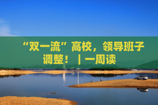 “双一流”高校，领导班子调整！｜一周读