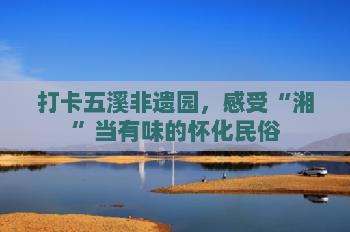 打卡五溪非遗园，感受“湘”当有味的怀化民俗