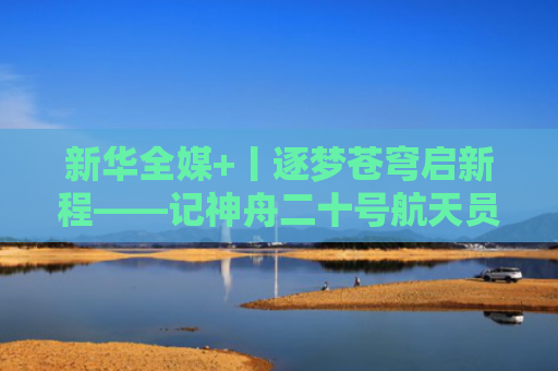 新华全媒+丨逐梦苍穹启新程——记神舟二十号航天员乘组