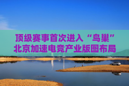 顶级赛事首次进入“鸟巢”北京加速电竞产业版图布局