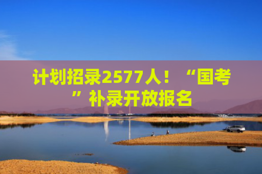 计划招录2577人！“国考”补录开放报名