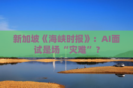 新加坡《海峡时报》：AI面试是场“灾难”？
