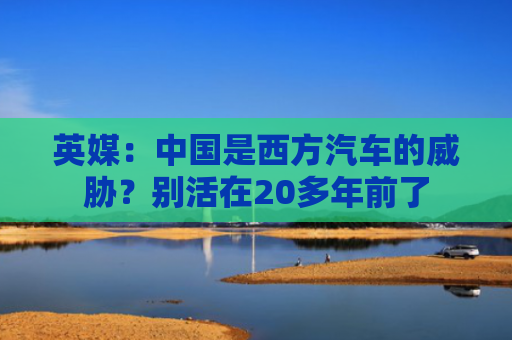英媒：中国是西方汽车的威胁？别活在20多年前了