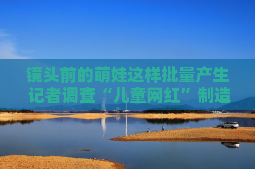 镜头前的萌娃这样批量产生 记者调查“儿童网红”制造流水线