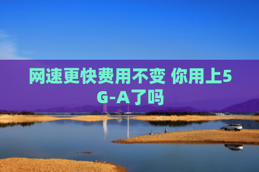 网速更快费用不变 你用上5G-A了吗