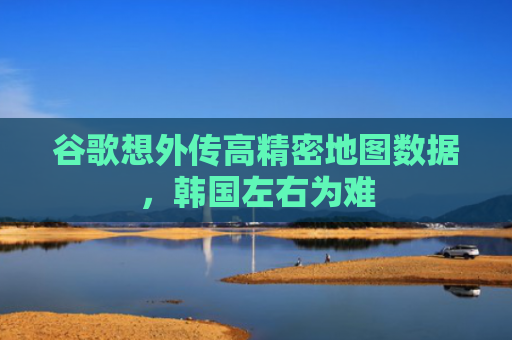 谷歌想外传高精密地图数据，韩国左右为难