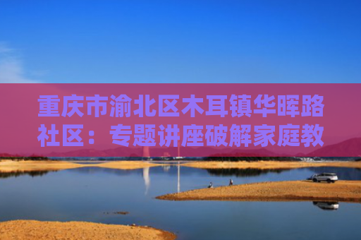 重庆市渝北区木耳镇华晖路社区：专题讲座破解家庭教育困局，助力青少年快乐成长