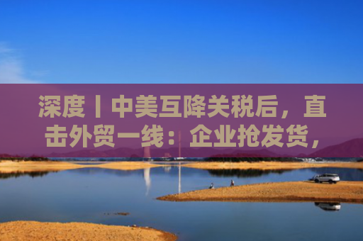 深度丨中美互降关税后，直击外贸一线：企业抢发货，货代频“爆单”，港口货运高峰或下周出现