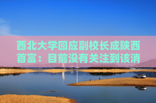 西北大学回应副校长成陕西首富：目前没有关注到该消息