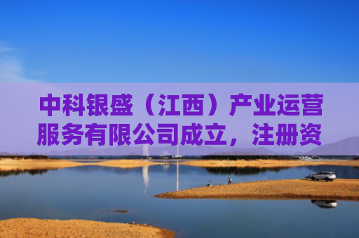 中科银盛（江西）产业运营服务有限公司成立，注册资本5000万人民币