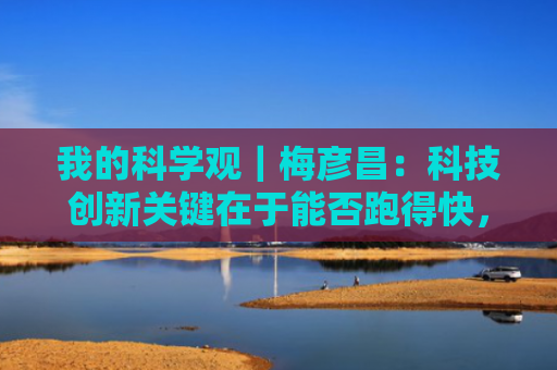 我的科学观｜梅彦昌：科技创新关键在于能否跑得快，而不是有没有钱