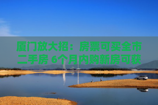 厦门放大招：房票可买全市二手房 6个月内购新房可获额外奖励