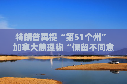 特朗普再提“第51个州” 加拿大总理称“保留不同意见”