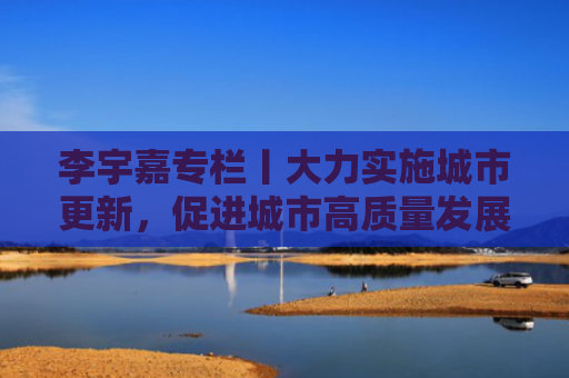 李宇嘉专栏丨大力实施城市更新，促进城市高质量发展