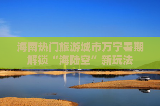 海南热门旅游城市万宁暑期解锁“海陆空”新玩法