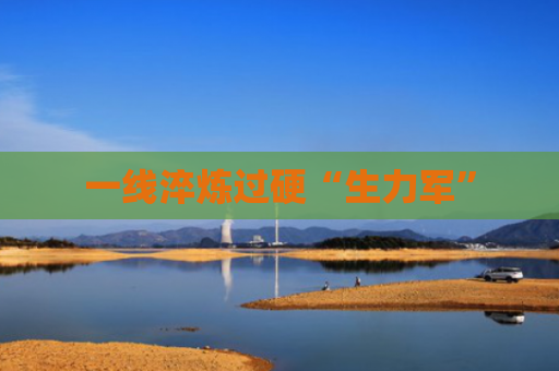 一线淬炼过硬“生力军”