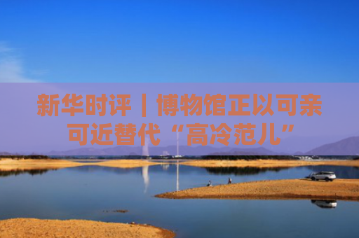 新华时评｜博物馆正以可亲可近替代“高冷范儿”