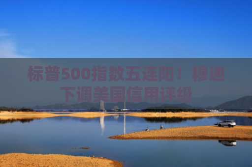 标普500指数五连阳！穆迪下调美国信用评级