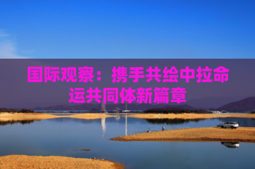 国际观察：携手共绘中拉命运共同体新篇章
