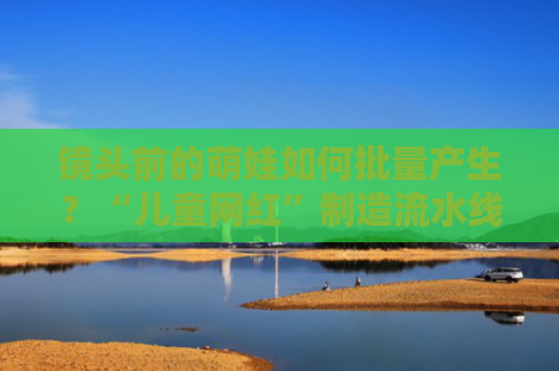 镜头前的萌娃如何批量产生？“儿童网红”制造流水线调查