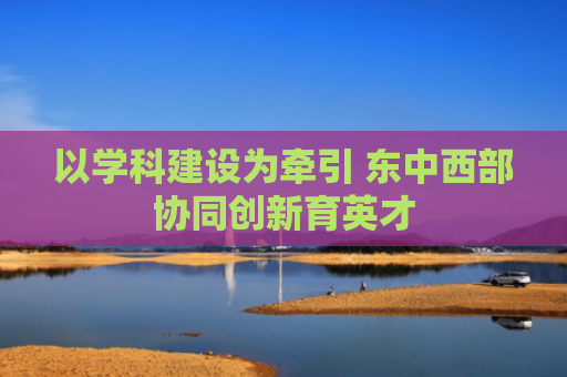 以学科建设为牵引 东中西部协同创新育英才