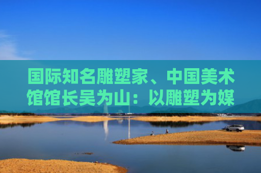 国际知名雕塑家、中国美术馆馆长吴为山：以雕塑为媒，推动中西文明深度对话