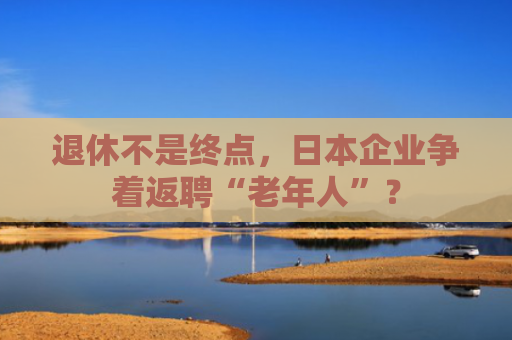退休不是终点，日本企业争着返聘“老年人”？