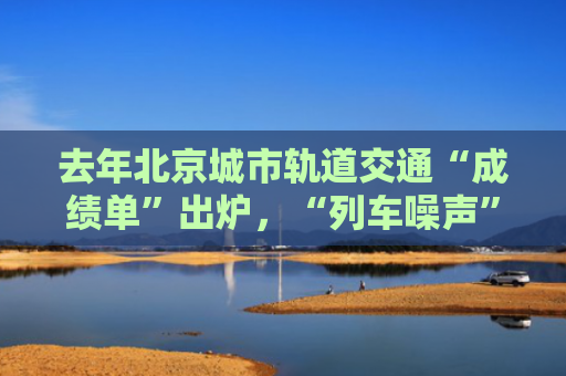 去年北京城市轨道交通“成绩单”出炉，“列车噪声”问题再被点名