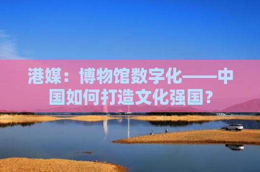 港媒：博物馆数字化——中国如何打造文化强国？