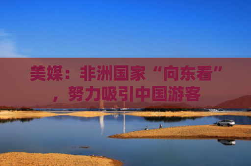美媒：非洲国家“向东看”，努力吸引中国游客