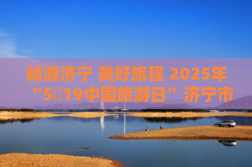 畅游济宁 美好旅程 2025年“5・19中国旅游日”济宁市活动启动