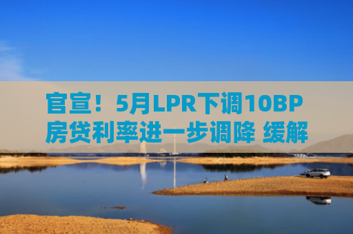 官宣！5月LPR下调10BP 房贷利率进一步调降 缓解净息差压力新一轮存款利率下调也同日开启