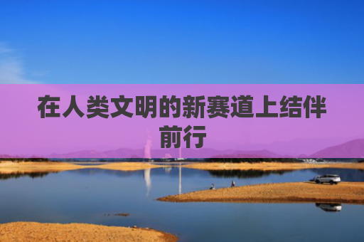 在人类文明的新赛道上结伴前行