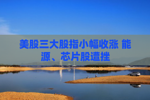 美股三大股指小幅收涨 能源、芯片股遭挫