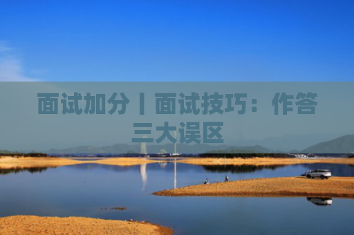 面试加分丨面试技巧：作答三大误区