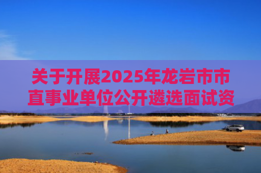 关于开展2025年龙岩市市直事业单位公开遴选面试资格复审的通知
