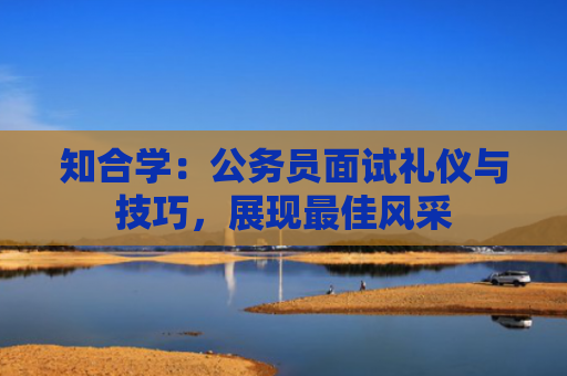 知合学：公务员面试礼仪与技巧，展现最佳风采