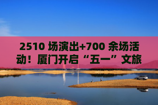2510 场演出+700 余场活动！厦门开启“五一”文旅盛宴