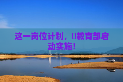 这一岗位计划，​教育部启动实施！