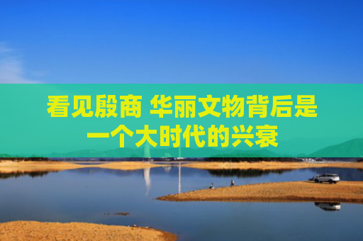 看见殷商 华丽文物背后是一个大时代的兴衰