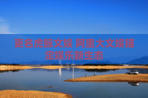 更名虎鲸文娱 阿里大文娱锚定娱乐新生态