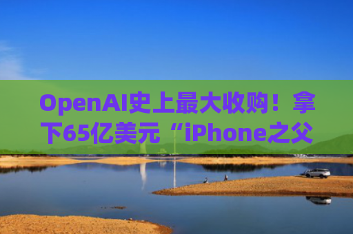 OpenAI史上最大收购！拿下65亿美元“iPhone之父”AI硬件初创