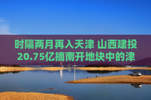 时隔两月再入天津 山西建投20.75亿摘南开地块中的津门版图