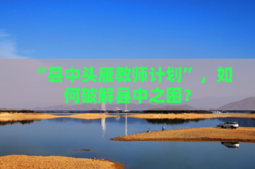 “县中头雁教师计划”，如何破解县中之困？